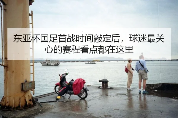 东亚杯国足首战时间敲定后，球迷最关心的赛程看点都在这里